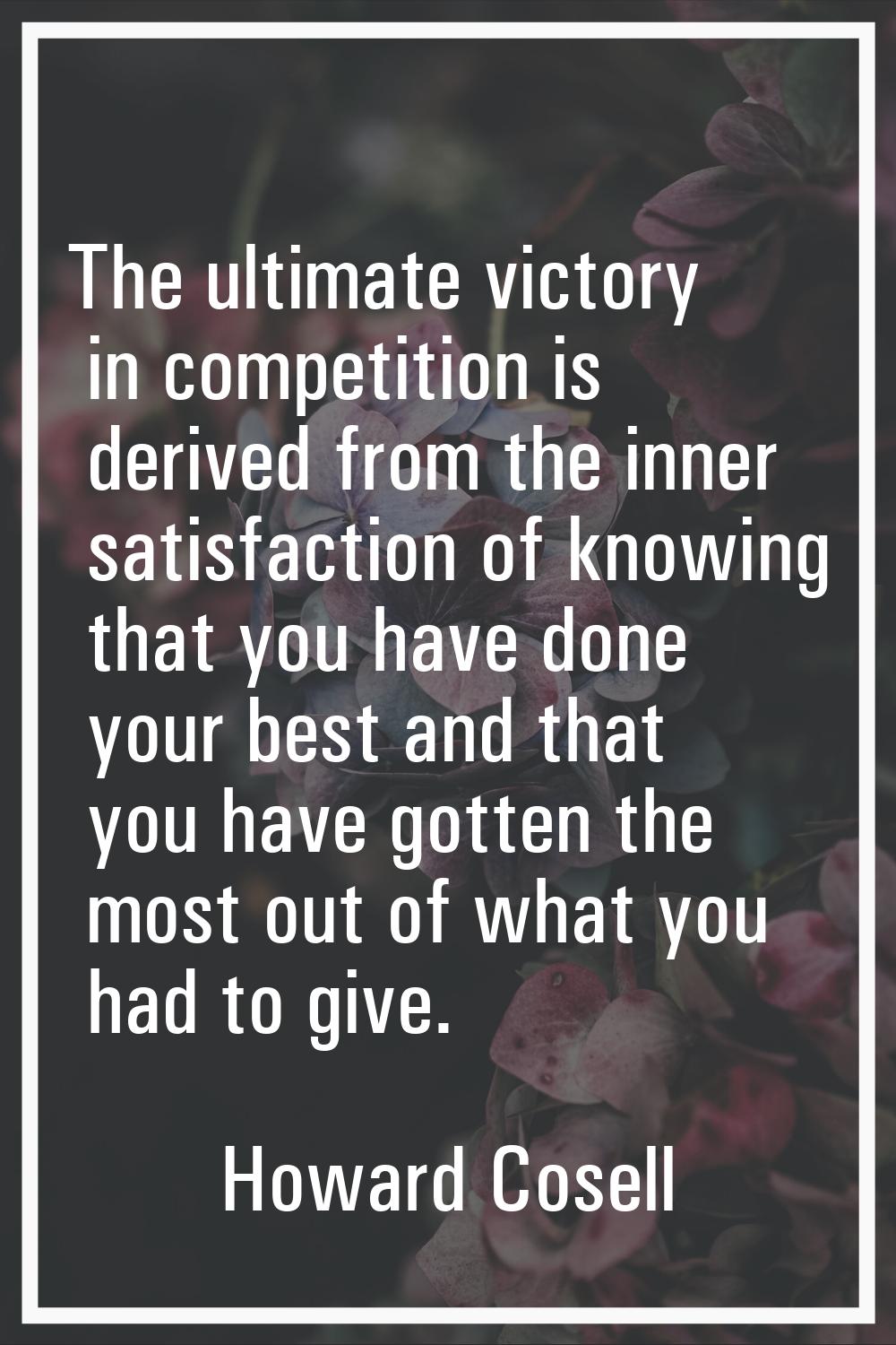 The ultimate victory in competition is derived from the inner satisfaction of knowing that you have