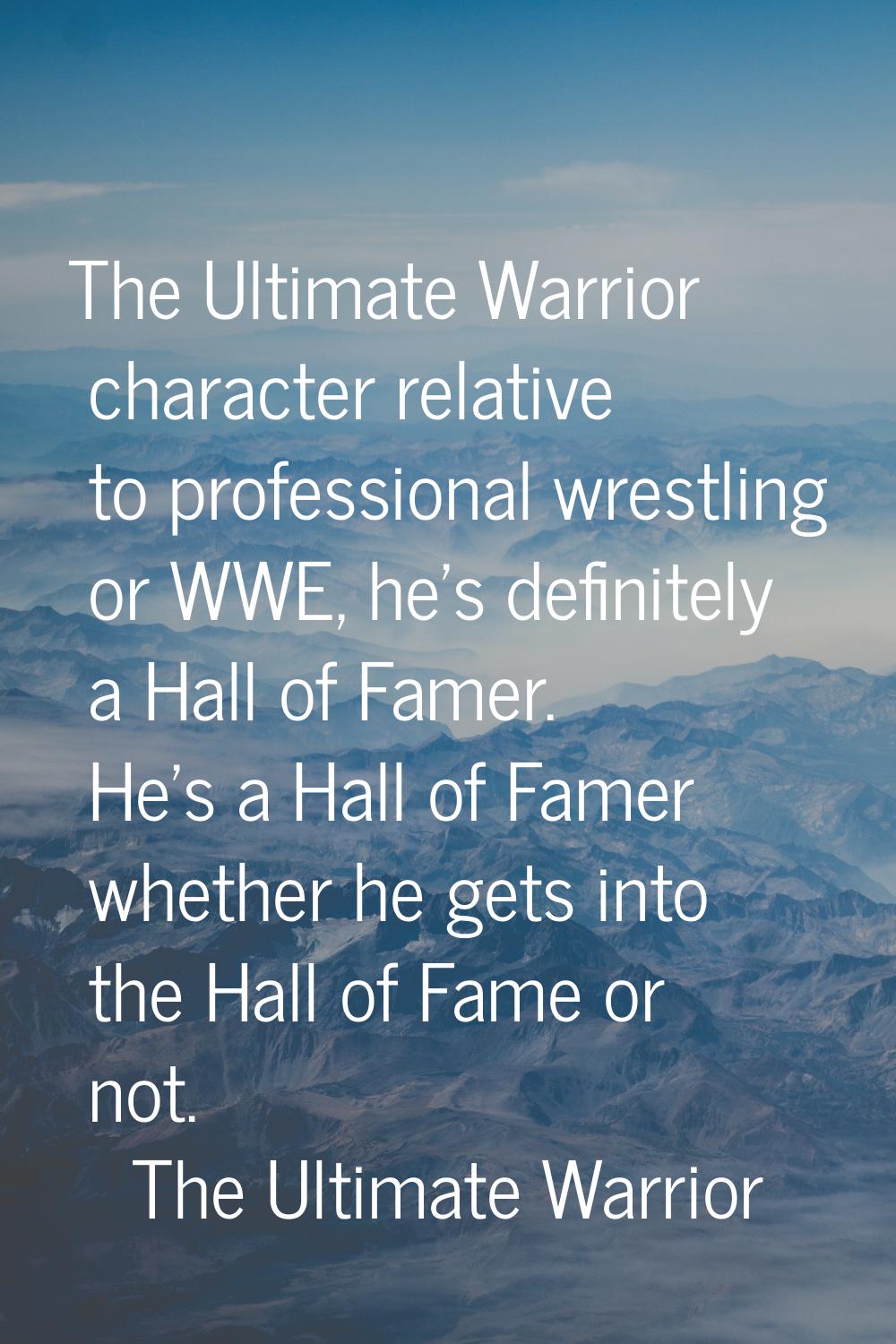 The Ultimate Warrior character relative to professional wrestling or WWE, he's definitely a Hall of