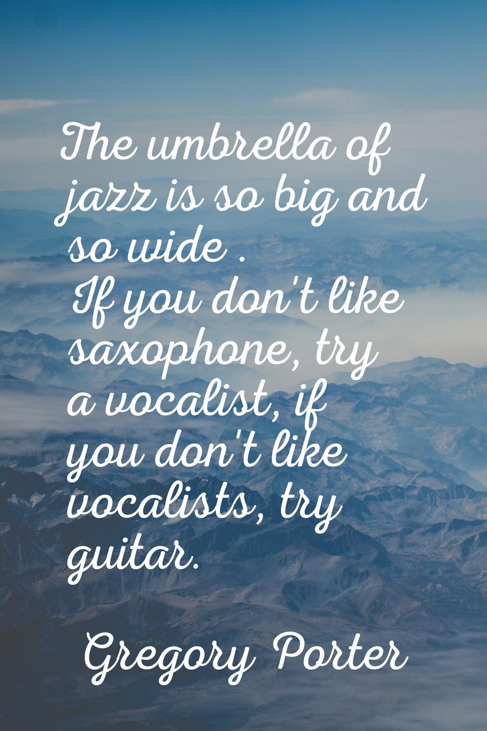 The umbrella of jazz is so big and so wide . If you don't like saxophone, try a vocalist, if you do