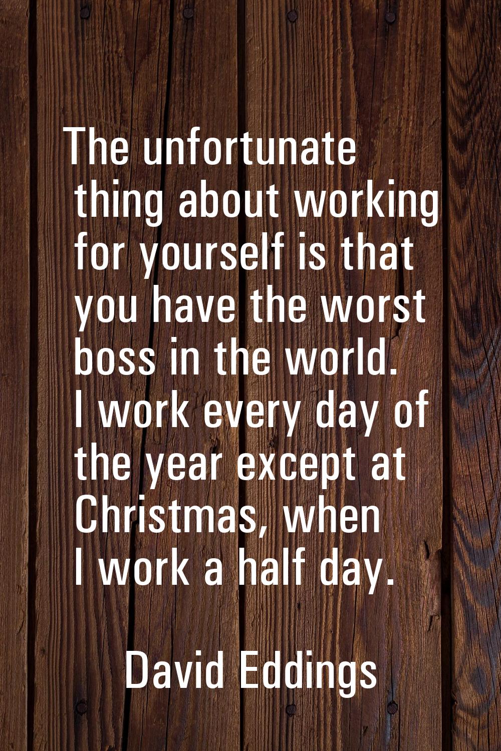 The unfortunate thing about working for yourself is that you have the worst boss in the world. I wo