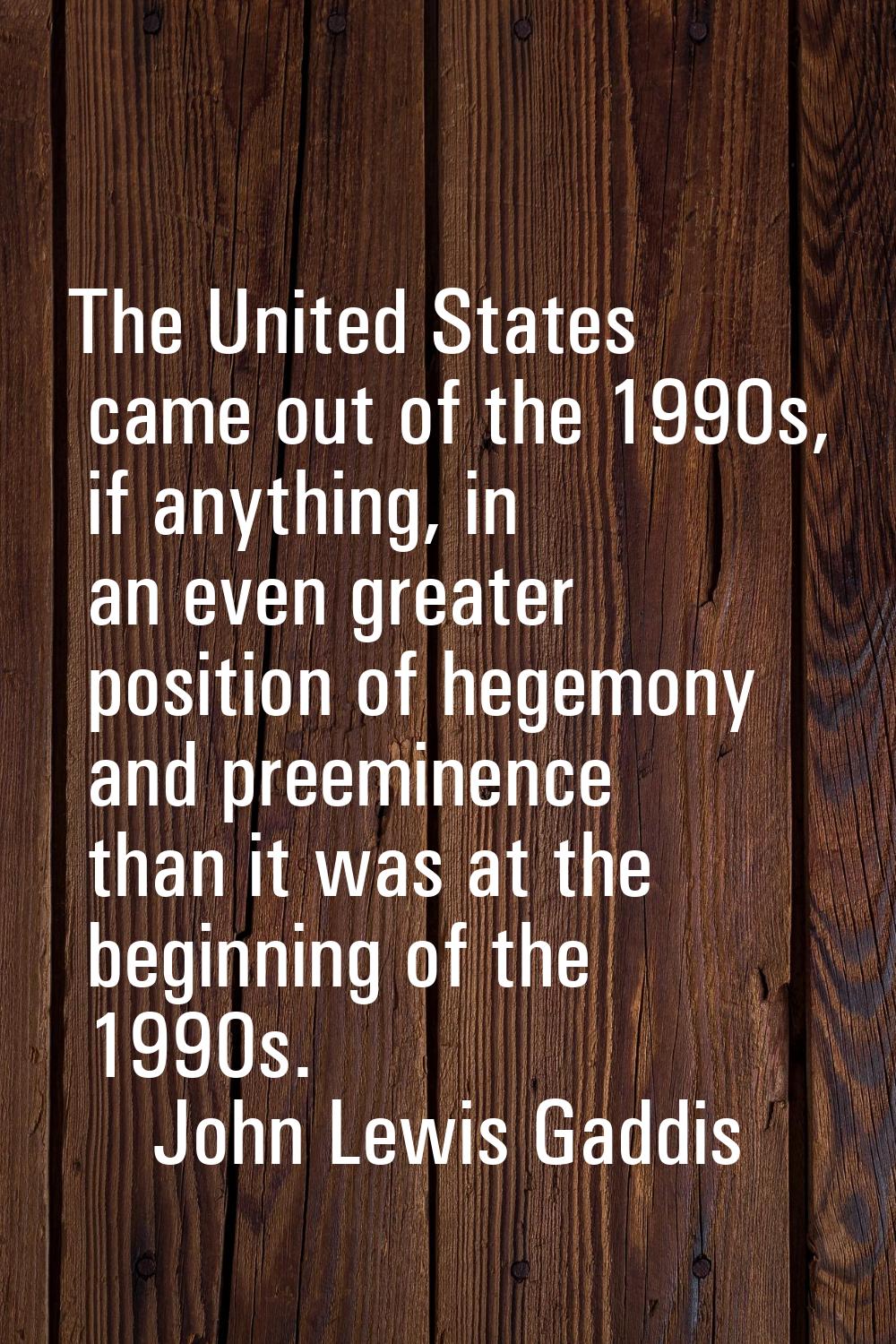 The United States came out of the 1990s, if anything, in an even greater position of hegemony and p