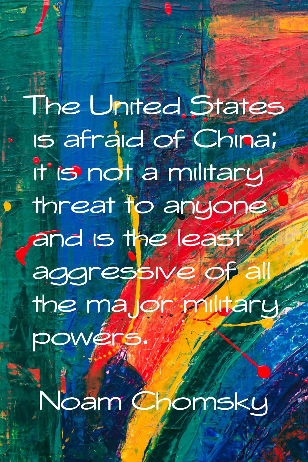 The United States is afraid of China; it is not a military threat to anyone and is the least aggres
