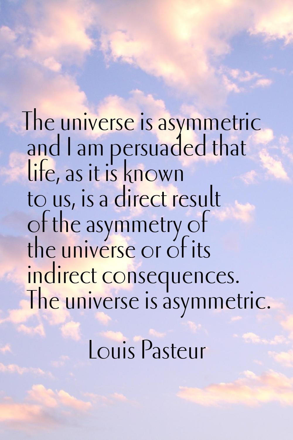 The universe is asymmetric and I am persuaded that life, as it is known to us, is a direct result o