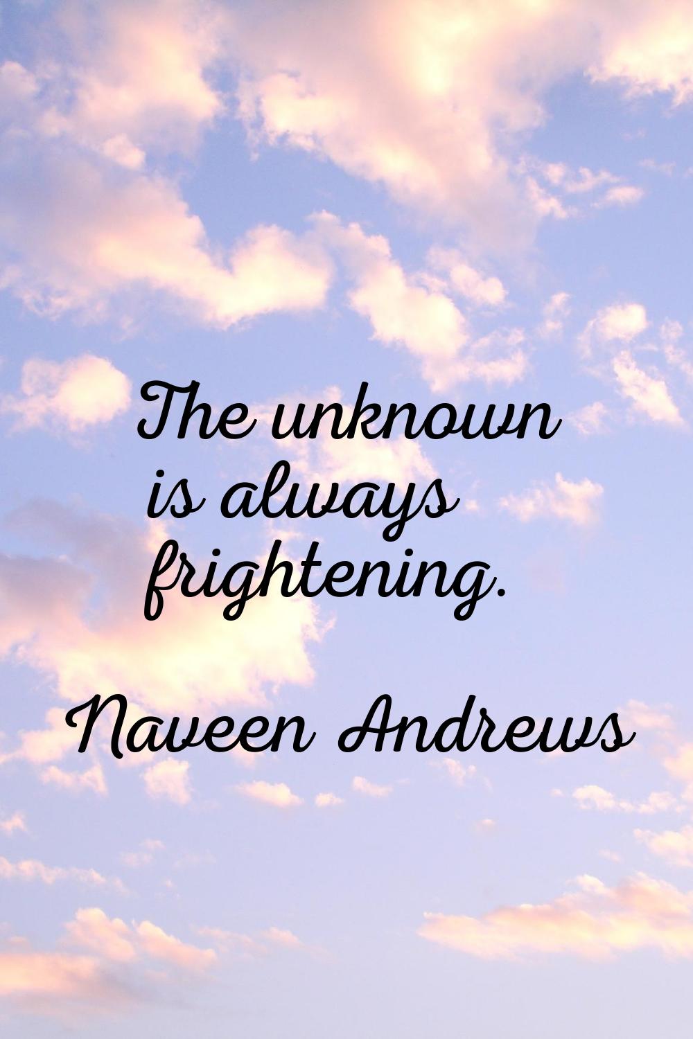 The unknown is always frightening.
