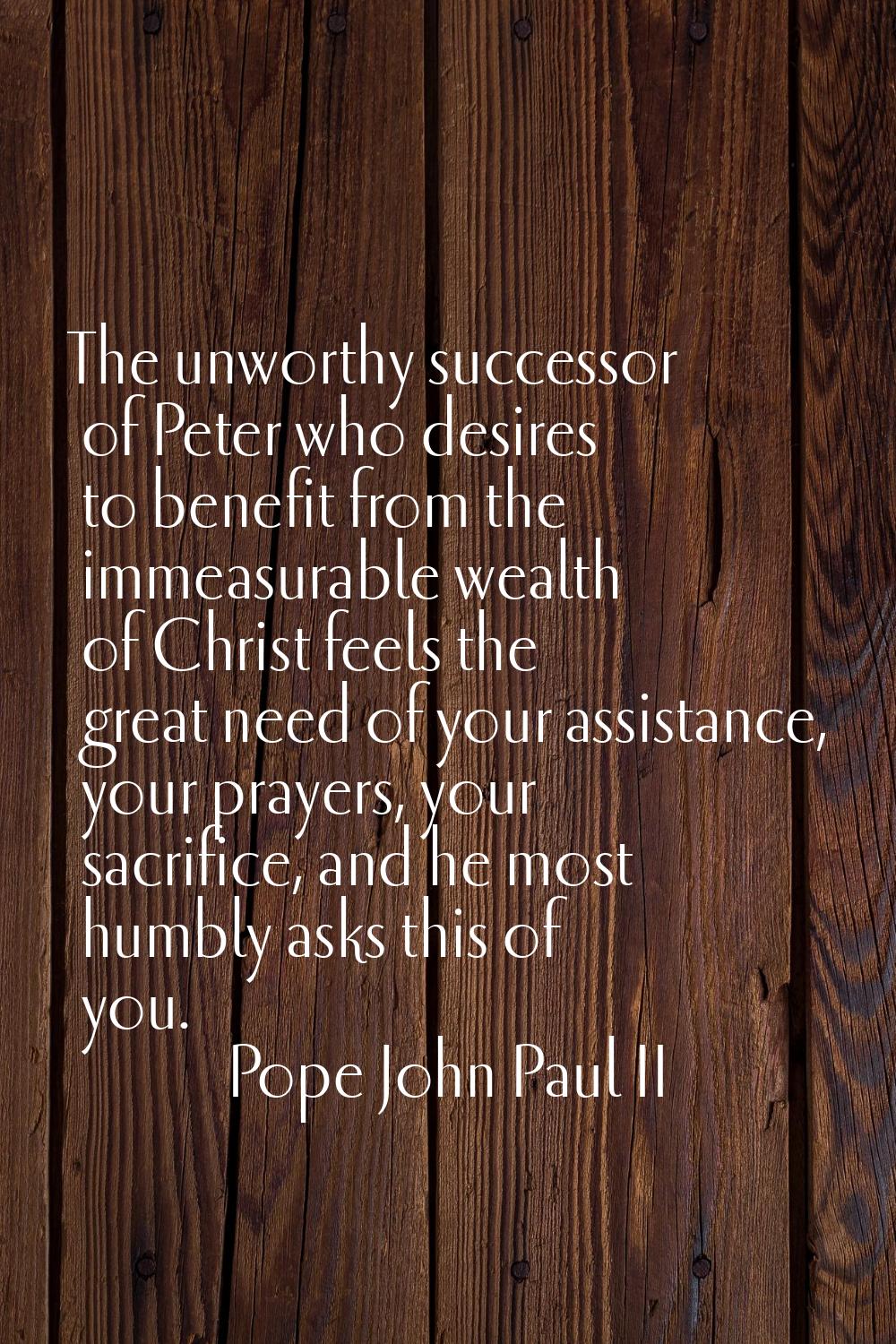 The unworthy successor of Peter who desires to benefit from the immeasurable wealth of Christ feels