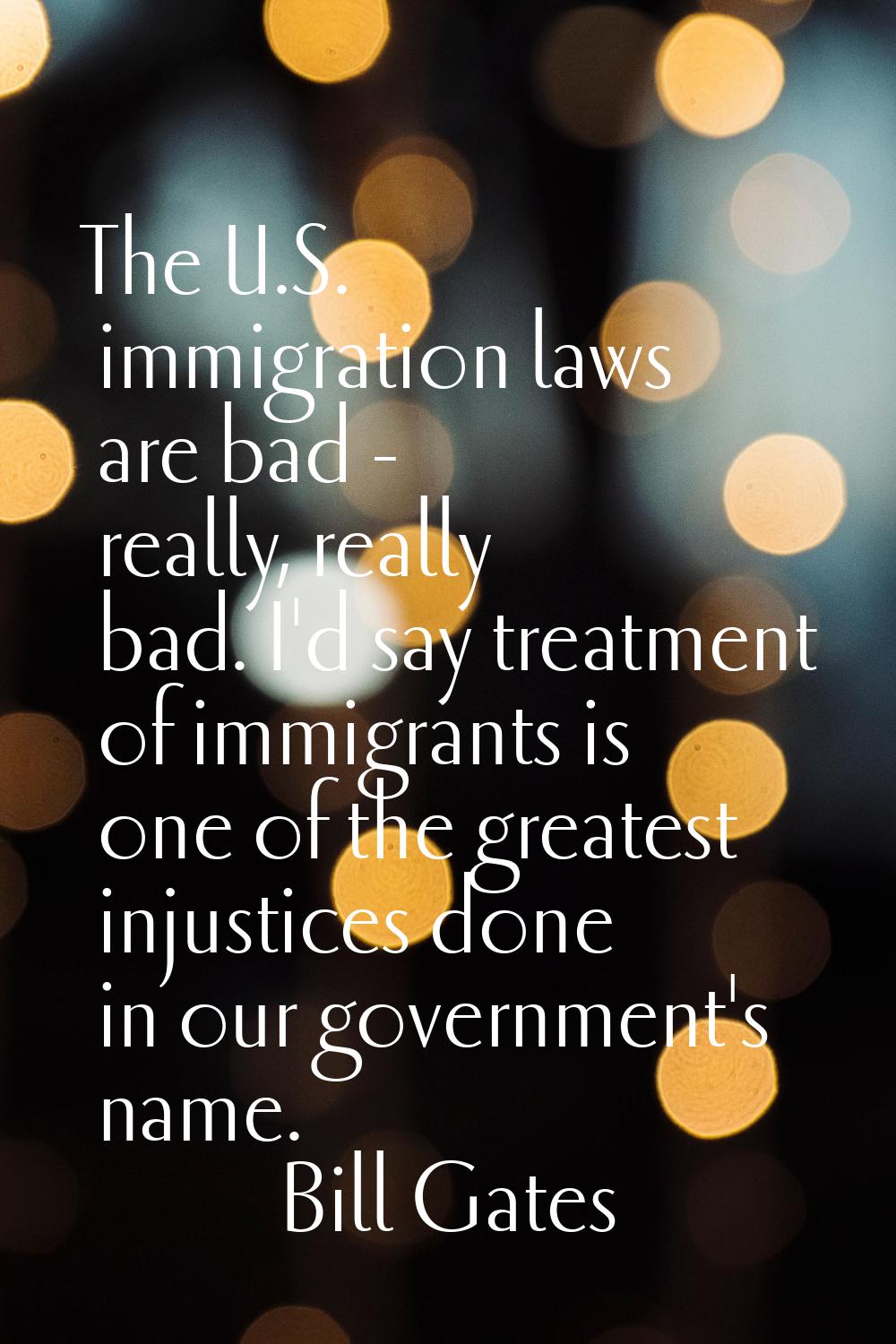 The U.S. immigration laws are bad - really, really bad. I'd say treatment of immigrants is one of t