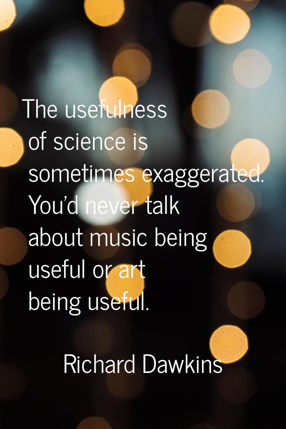 The usefulness of science is sometimes exaggerated. You'd never talk about music being useful or ar