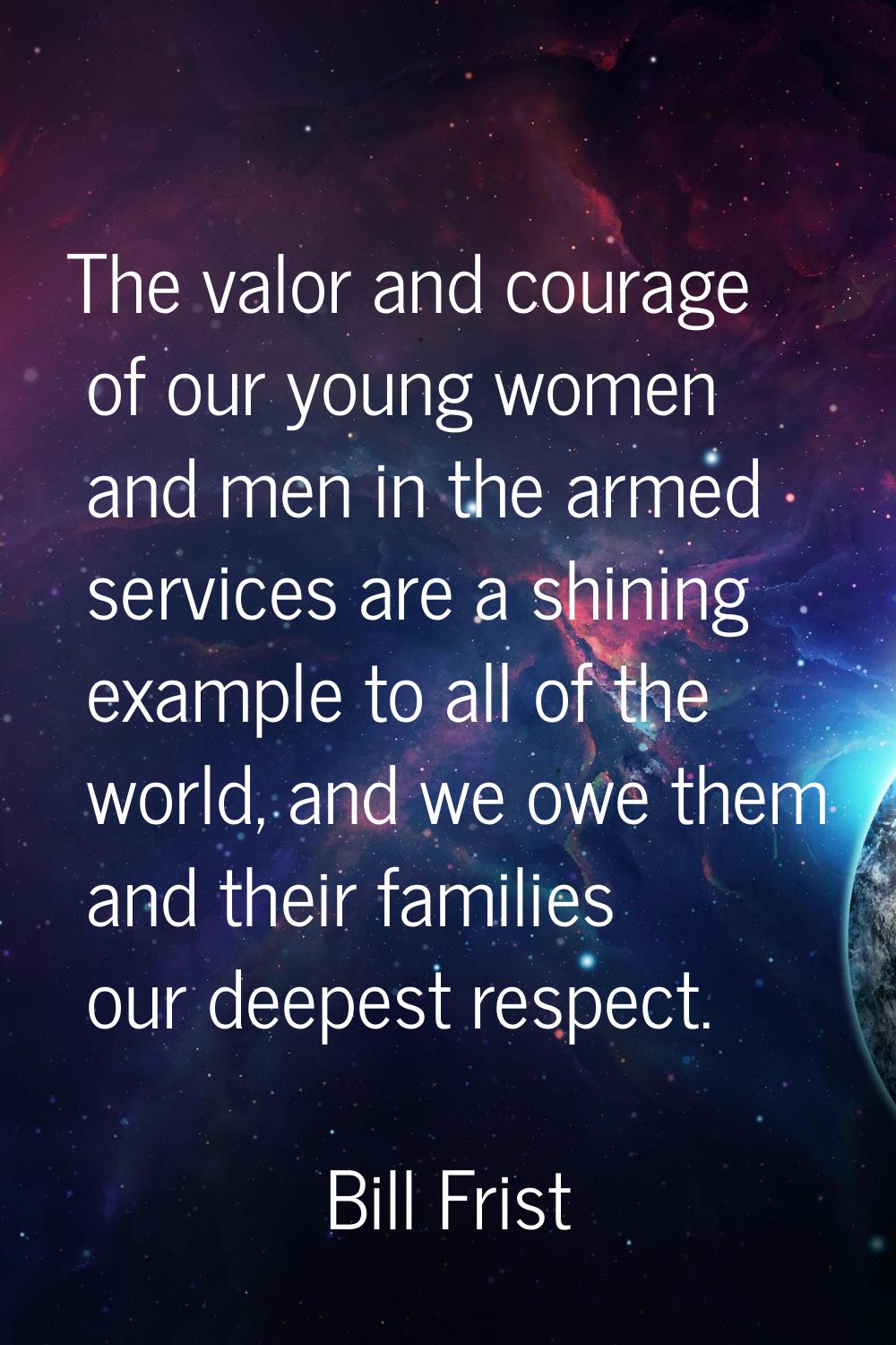 The valor and courage of our young women and men in the armed services are a shining example to all