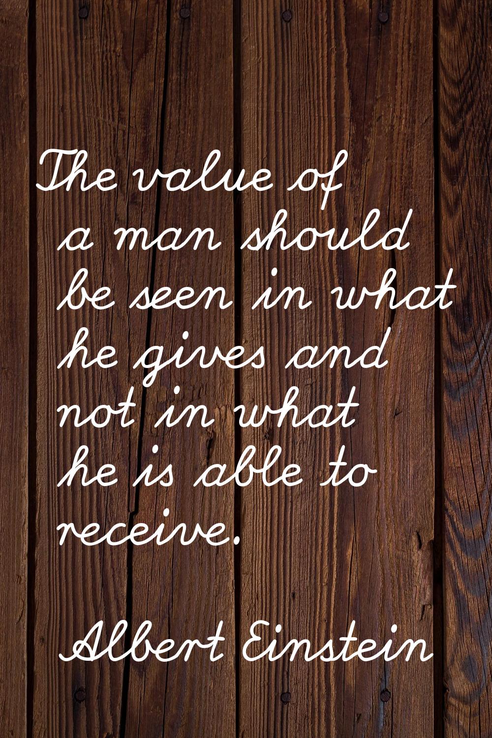 The value of a man should be seen in what he gives and not in what he is able to receive.