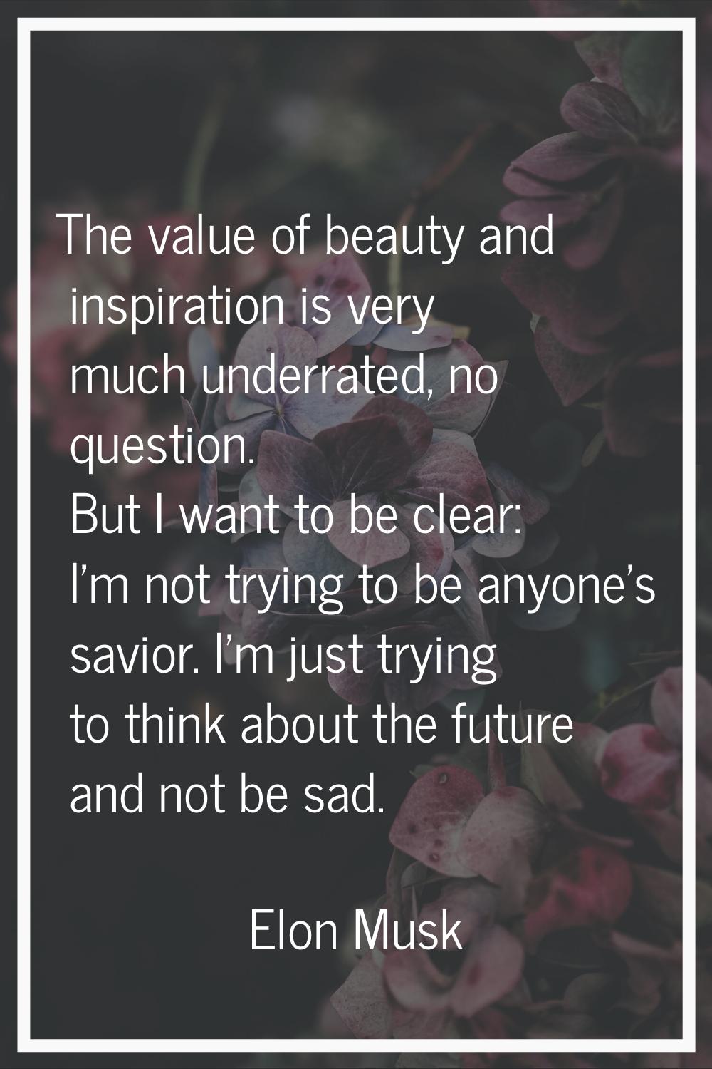 The value of beauty and inspiration is very much underrated, no question. But I want to be clear: I