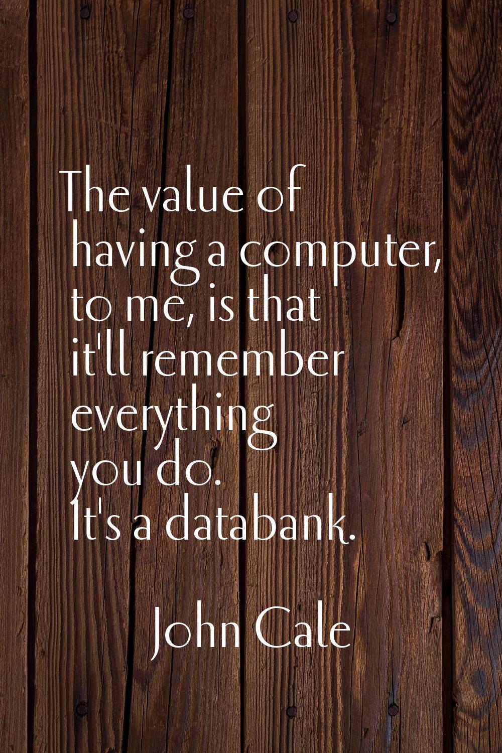 The value of having a computer, to me, is that it'll remember everything you do. It's a databank.