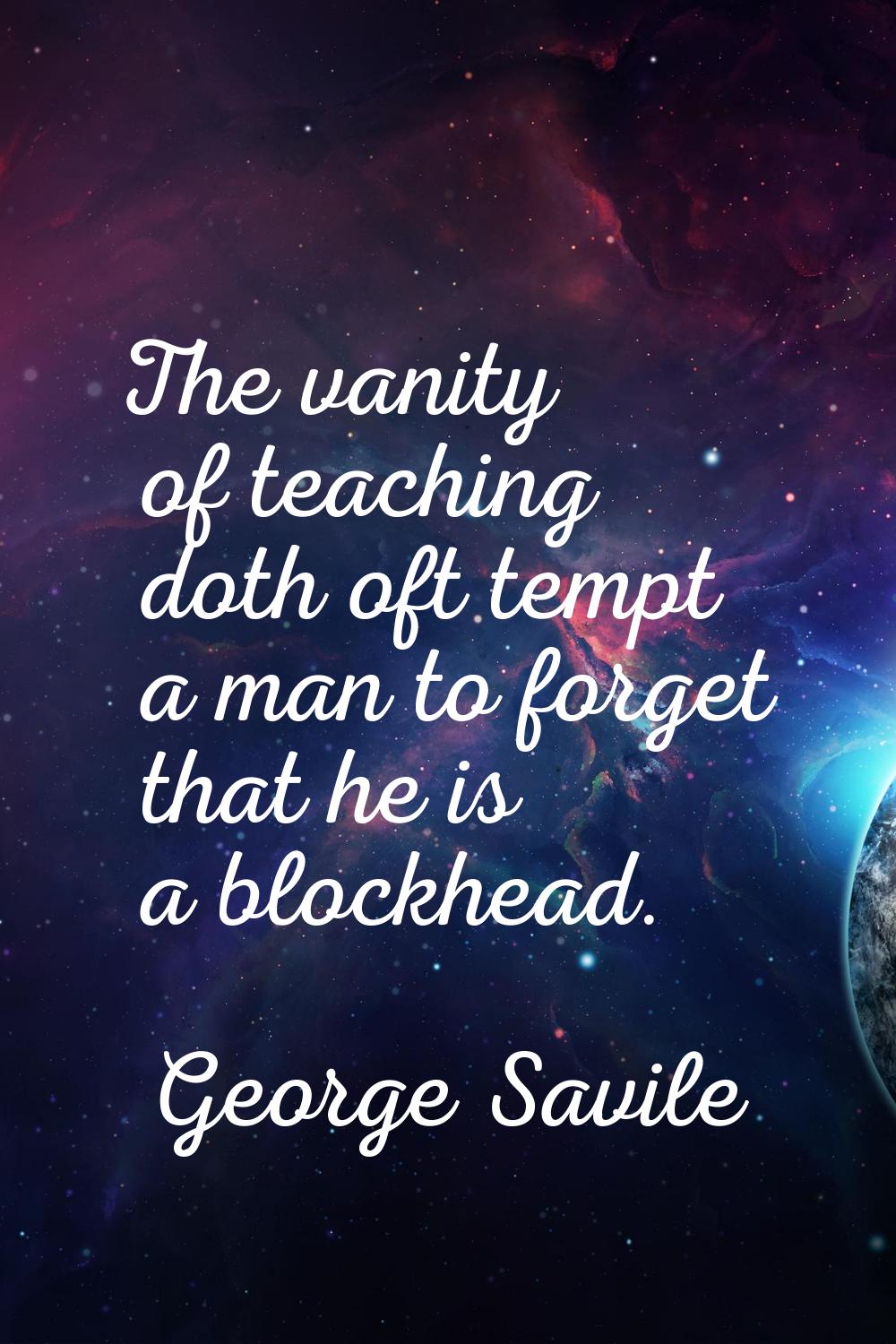 The vanity of teaching doth oft tempt a man to forget that he is a blockhead.