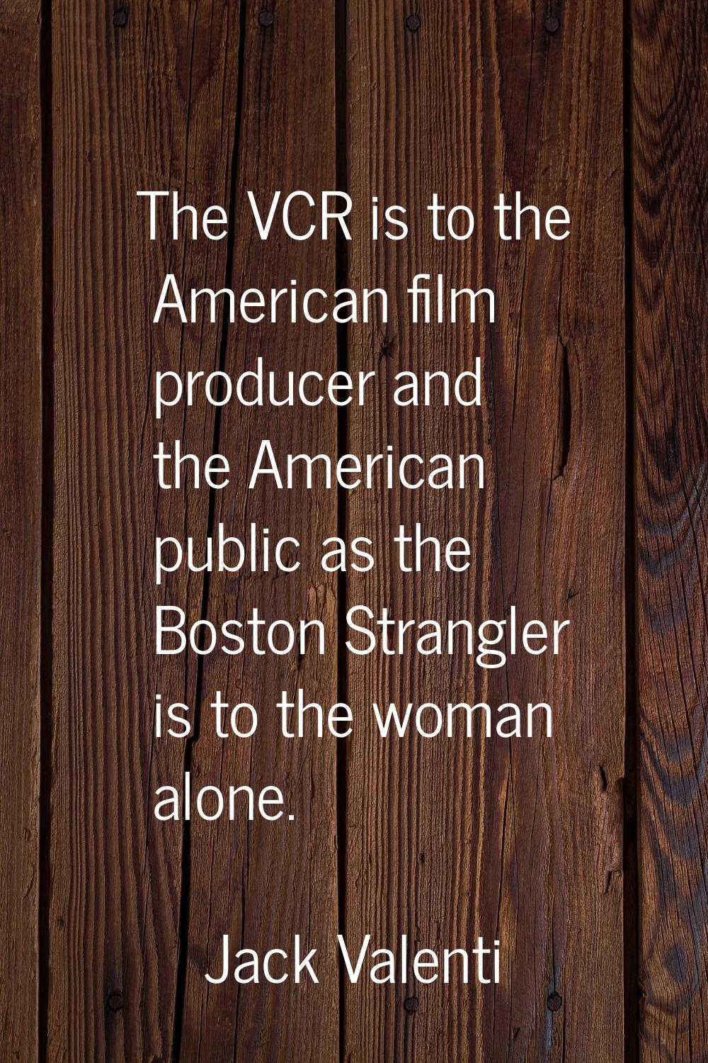 The VCR is to the American film producer and the American public as the Boston Strangler is to the 
