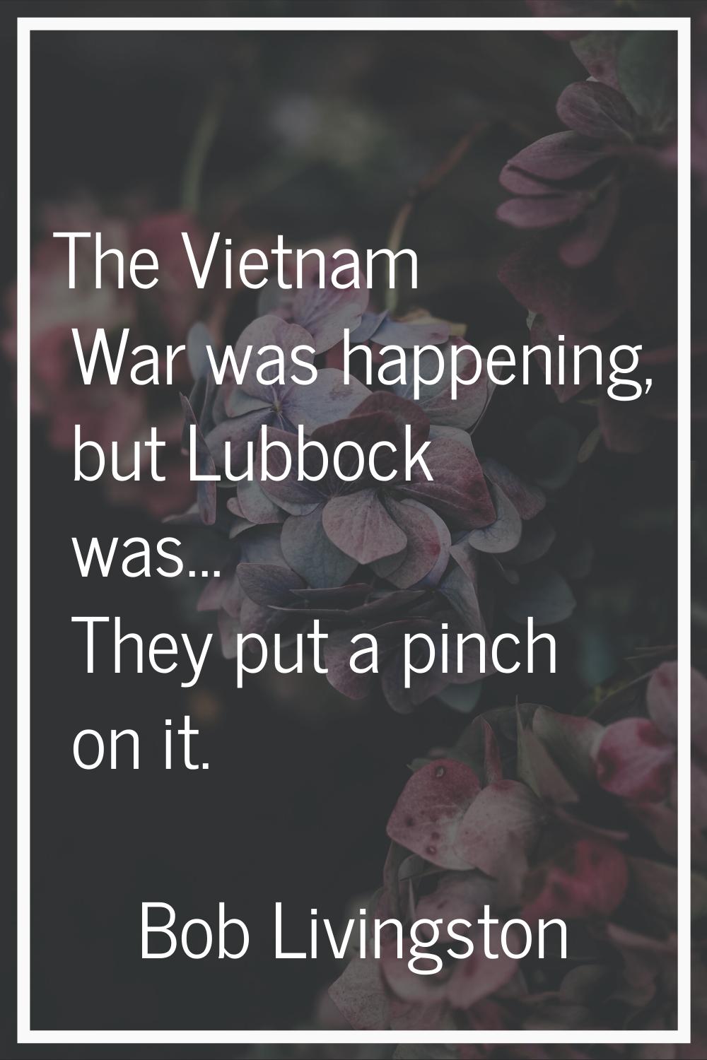 The Vietnam War was happening, but Lubbock was... They put a pinch on it.
