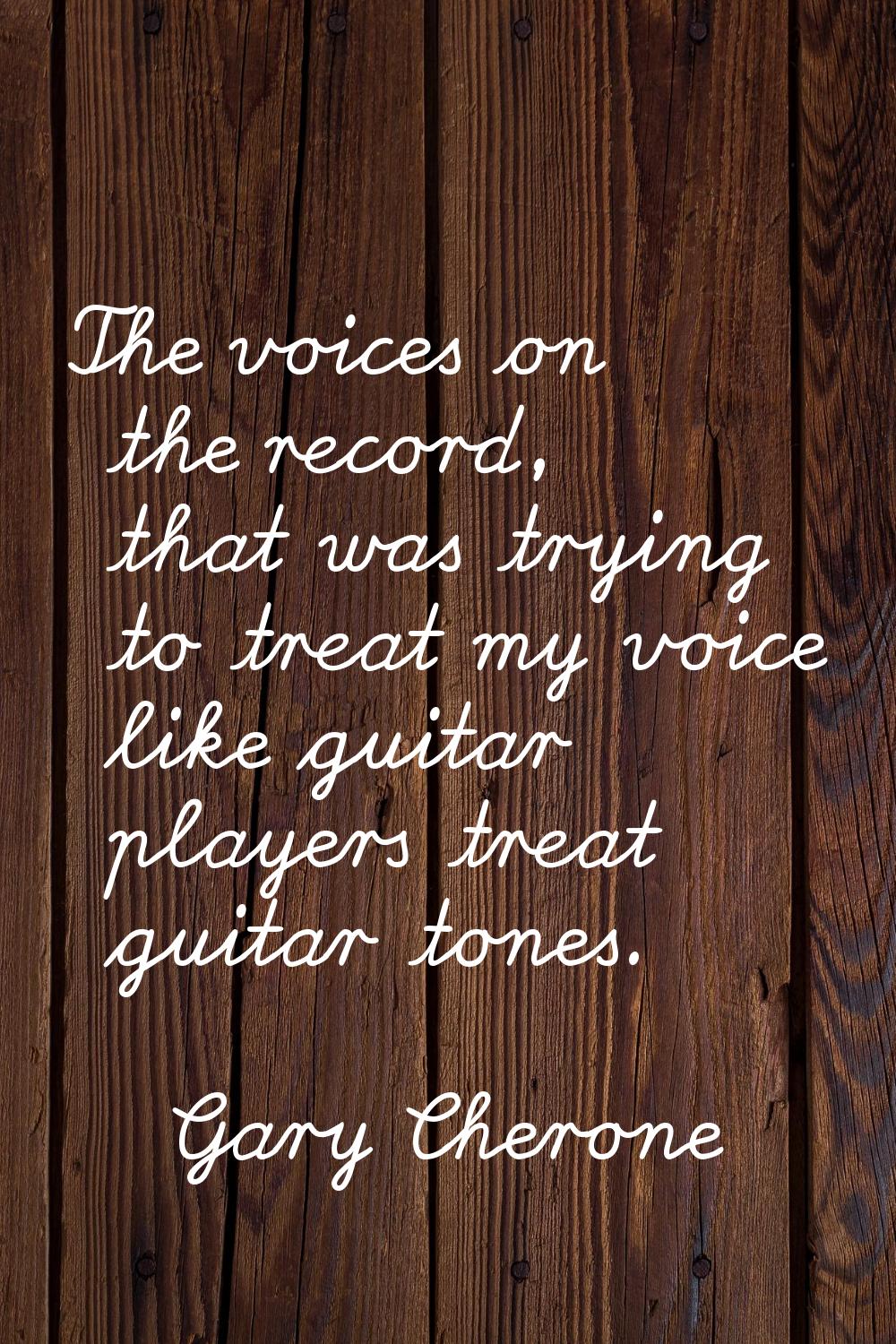 The voices on the record, that was trying to treat my voice like guitar players treat guitar tones.