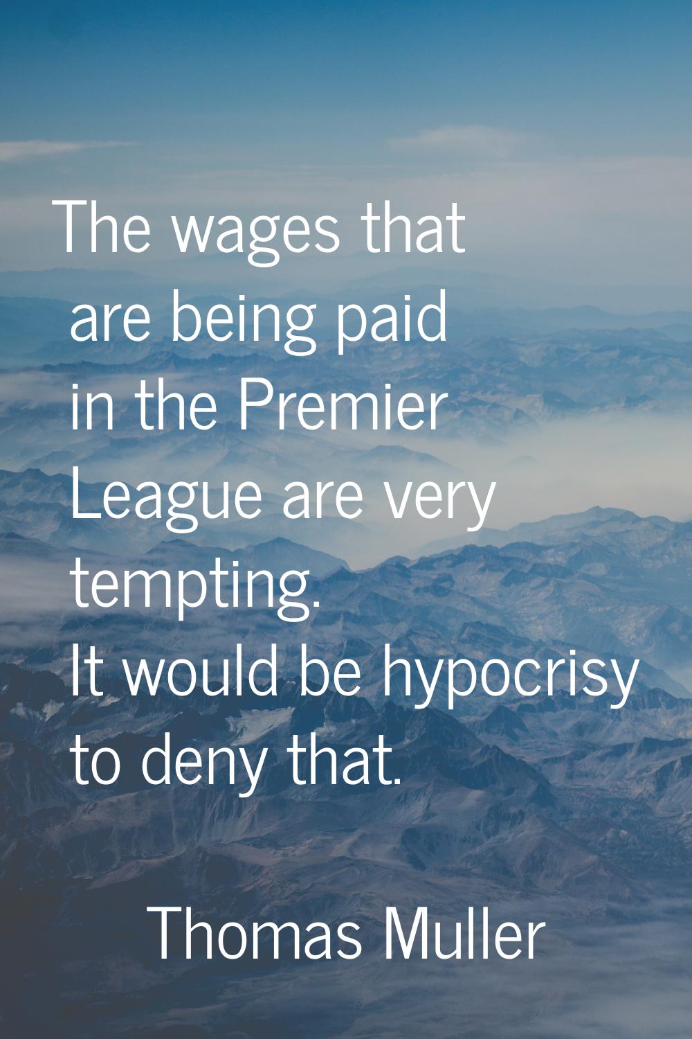 The wages that are being paid in the Premier League are very tempting. It would be hypocrisy to den