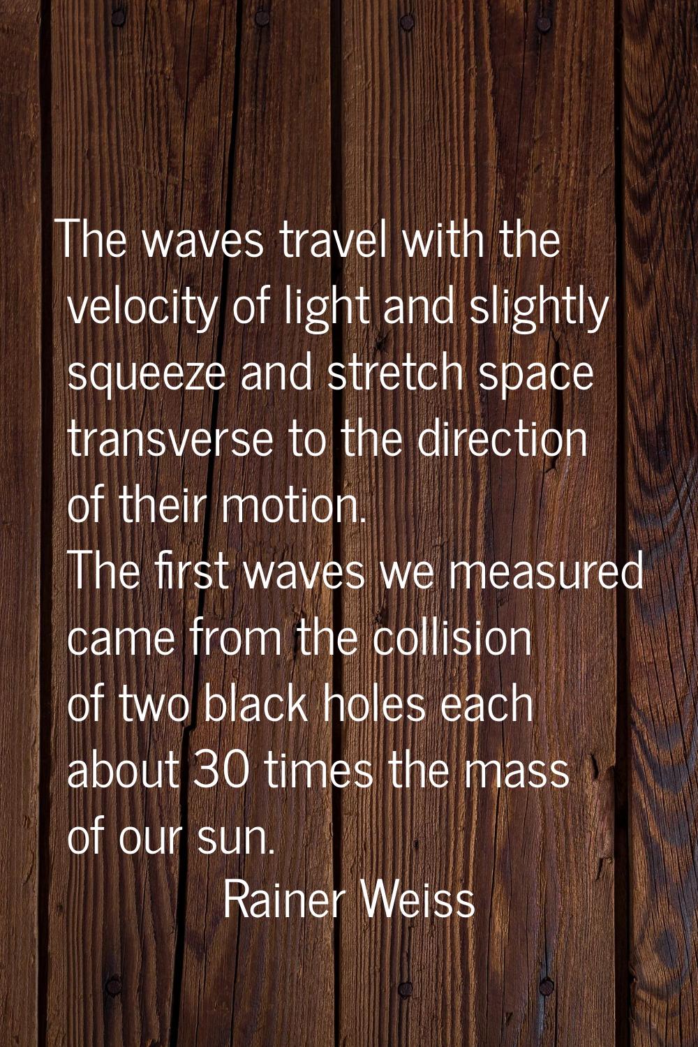 The waves travel with the velocity of light and slightly squeeze and stretch space transverse to th