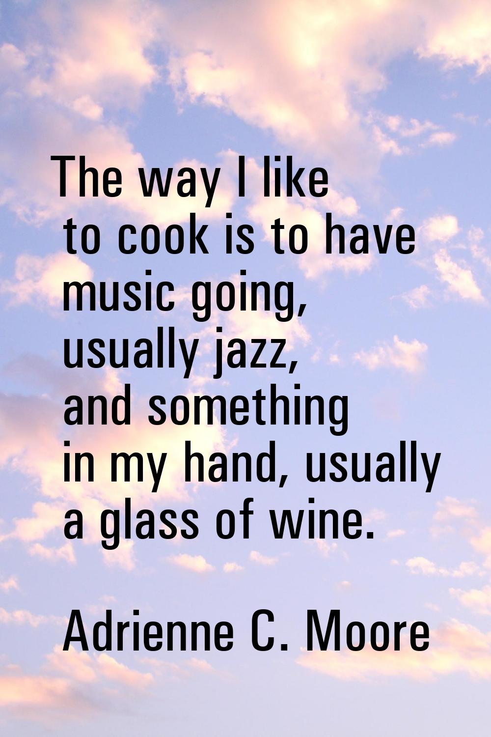 The way I like to cook is to have music going, usually jazz, and something in my hand, usually a gl
