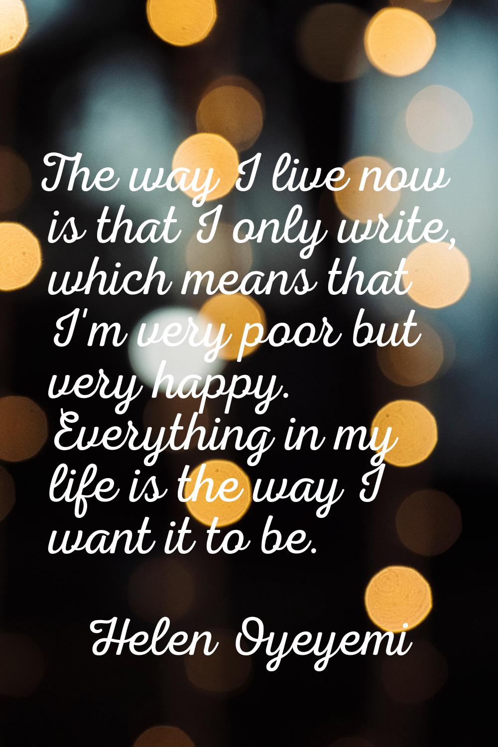 The way I live now is that I only write, which means that I'm very poor but very happy. Everything 