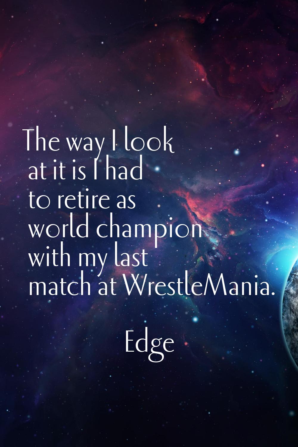 The way I look at it is I had to retire as world champion with my last match at WrestleMania.