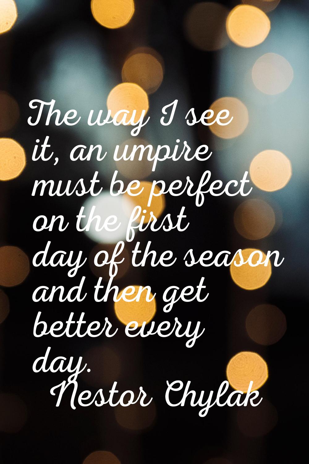 The way I see it, an umpire must be perfect on the first day of the season and then get better ever