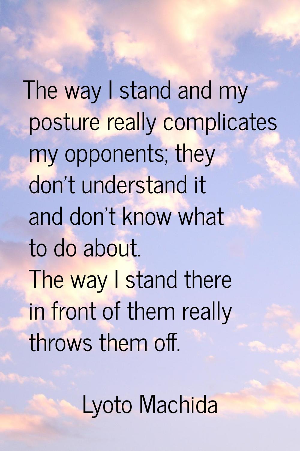 The way I stand and my posture really complicates my opponents; they don't understand it and don't 