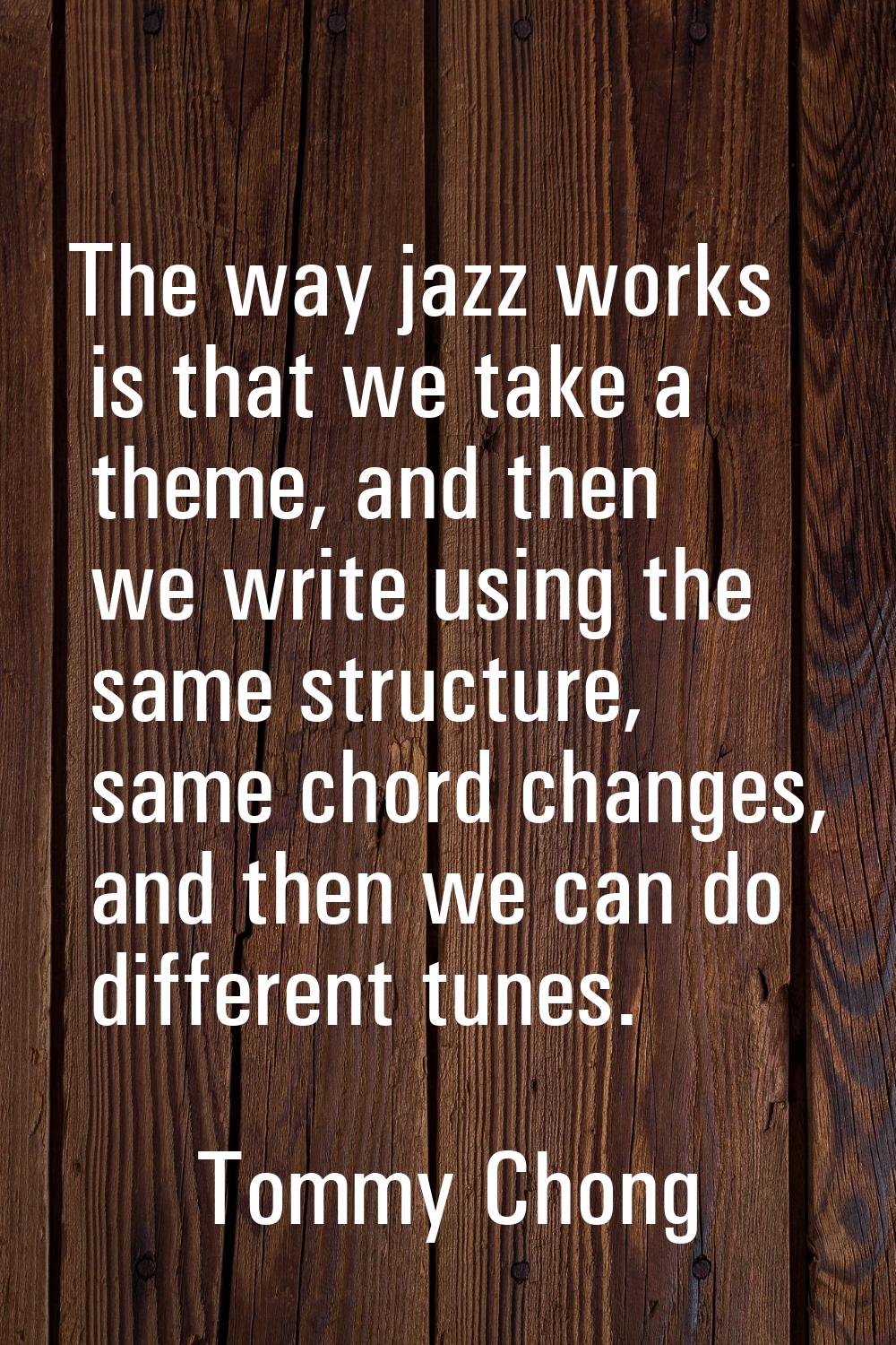 The way jazz works is that we take a theme, and then we write using the same structure, same chord 