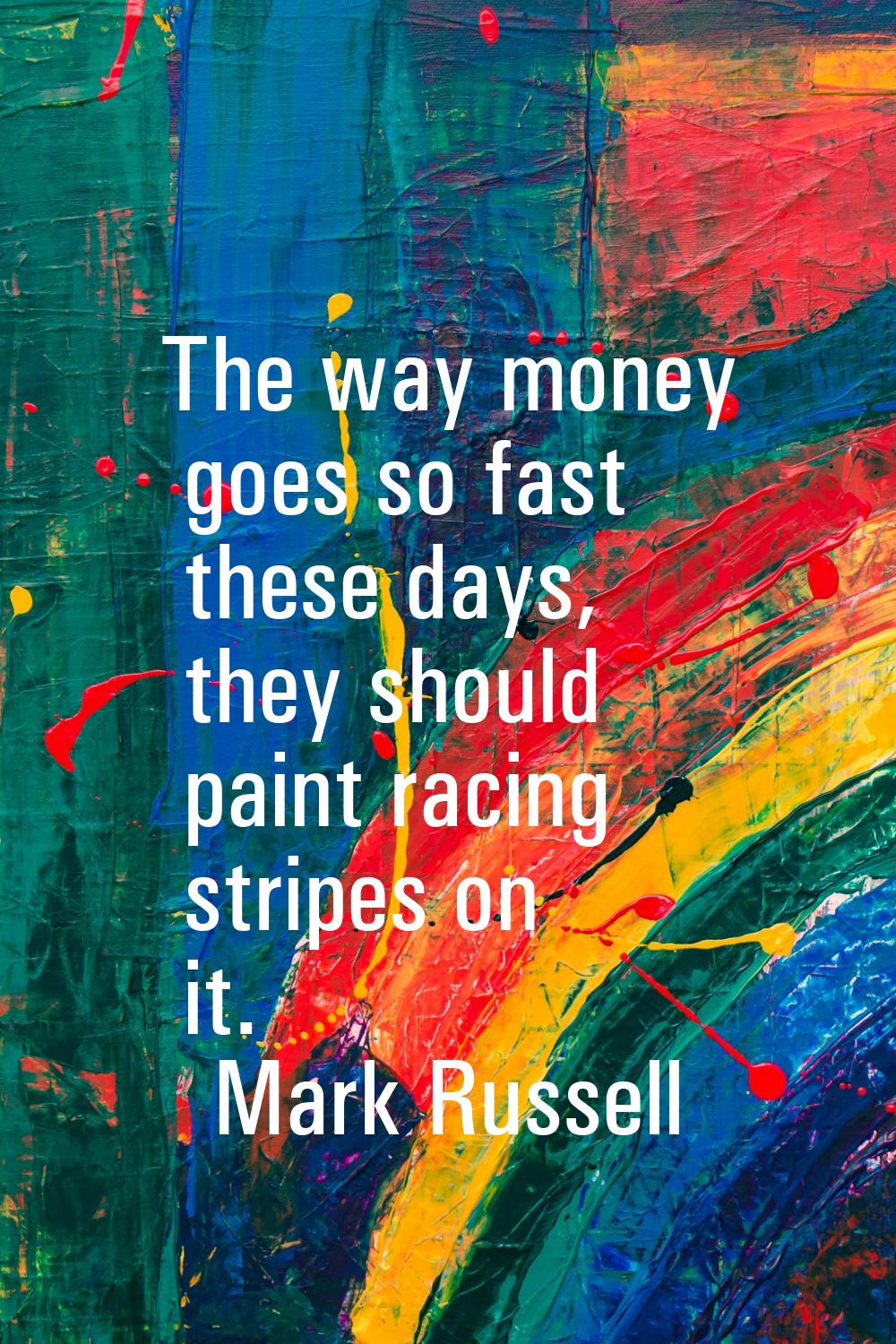 The way money goes so fast these days, they should paint racing stripes on it.