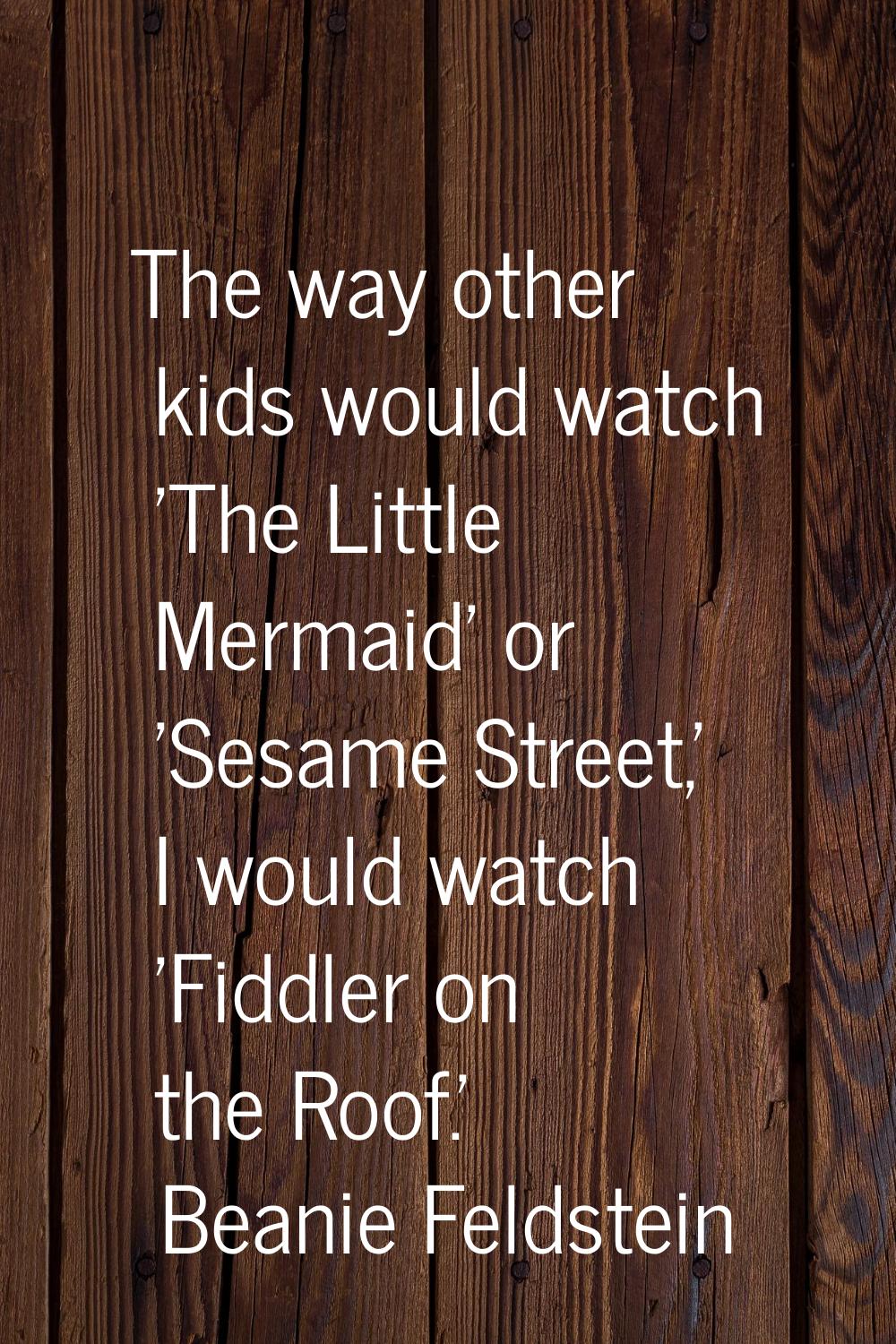The way other kids would watch 'The Little Mermaid' or 'Sesame Street,' I would watch 'Fiddler on t