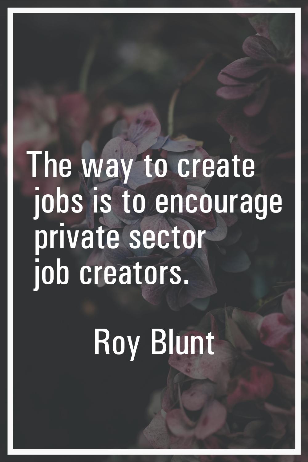 The way to create jobs is to encourage private sector job creators.