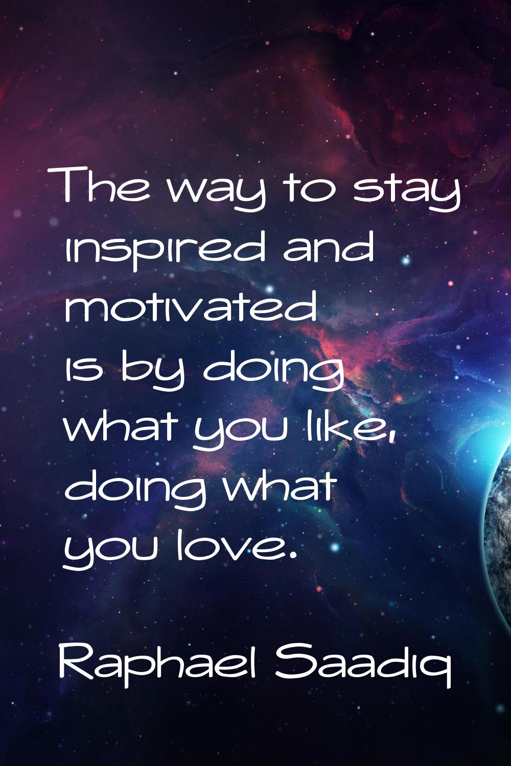 The way to stay inspired and motivated is by doing what you like, doing what you love.