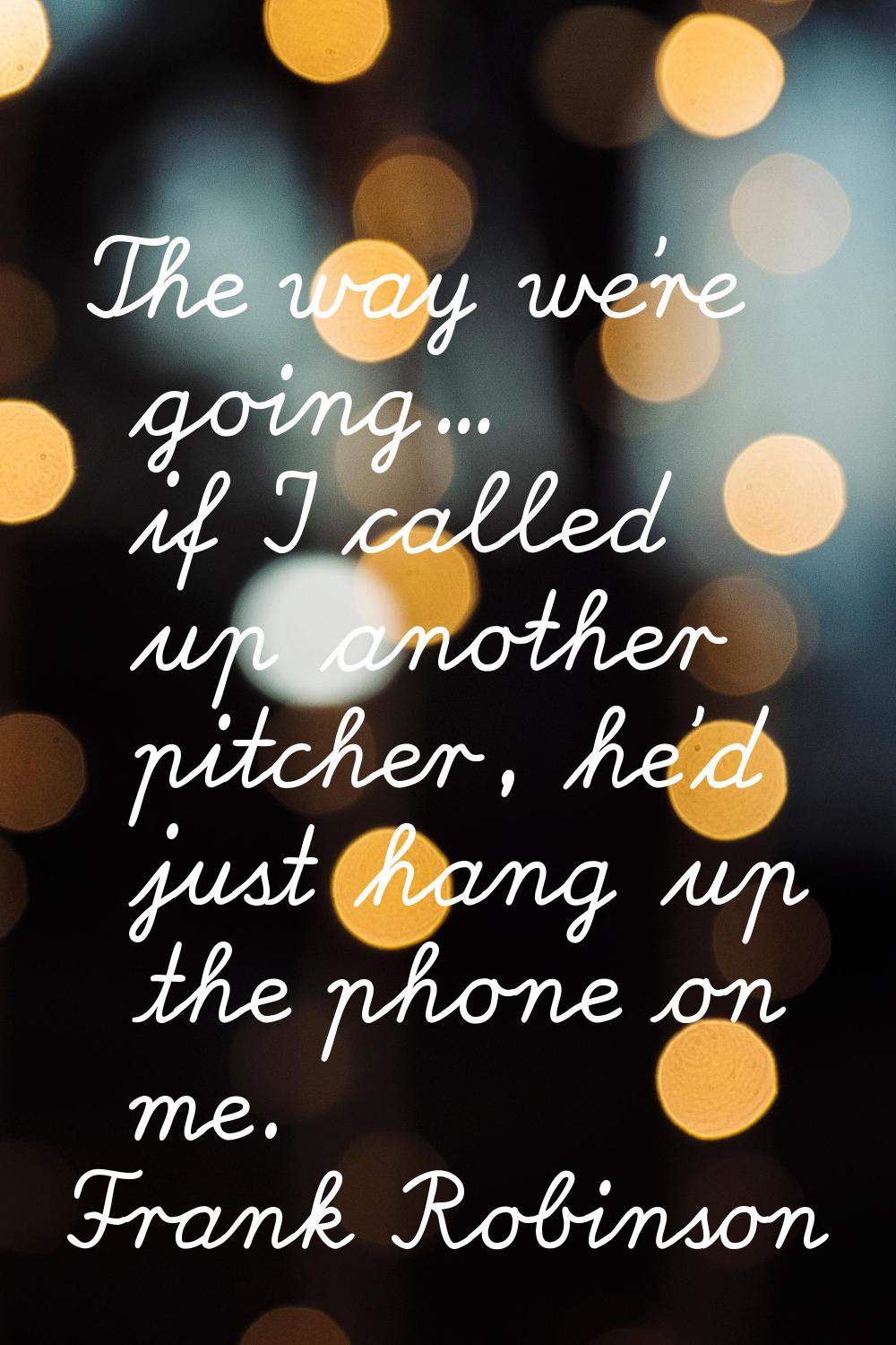 The way we're going... if I called up another pitcher, he'd just hang up the phone on me.