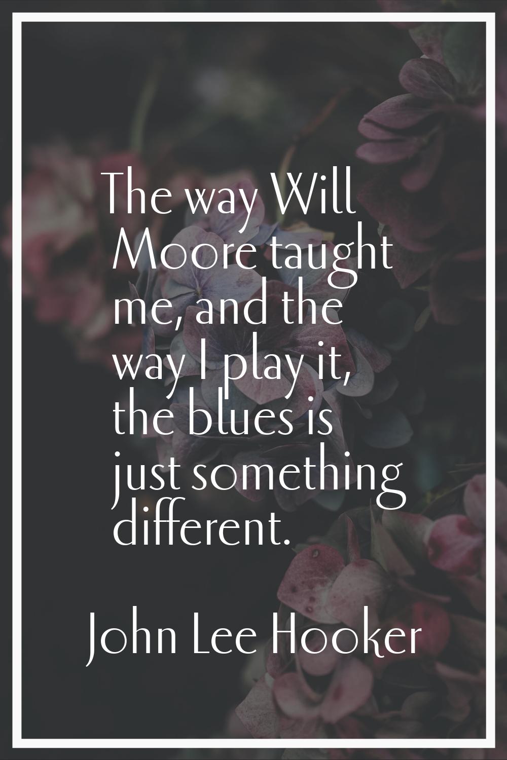 The way Will Moore taught me, and the way I play it, the blues is just something different.