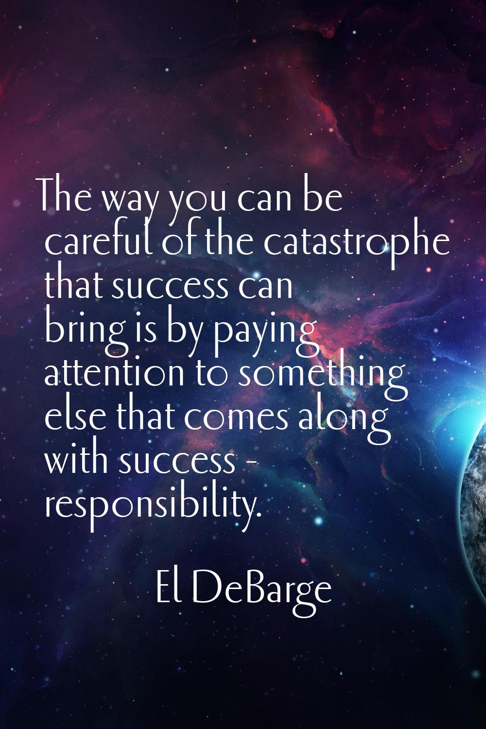The way you can be careful of the catastrophe that success can bring is by paying attention to some