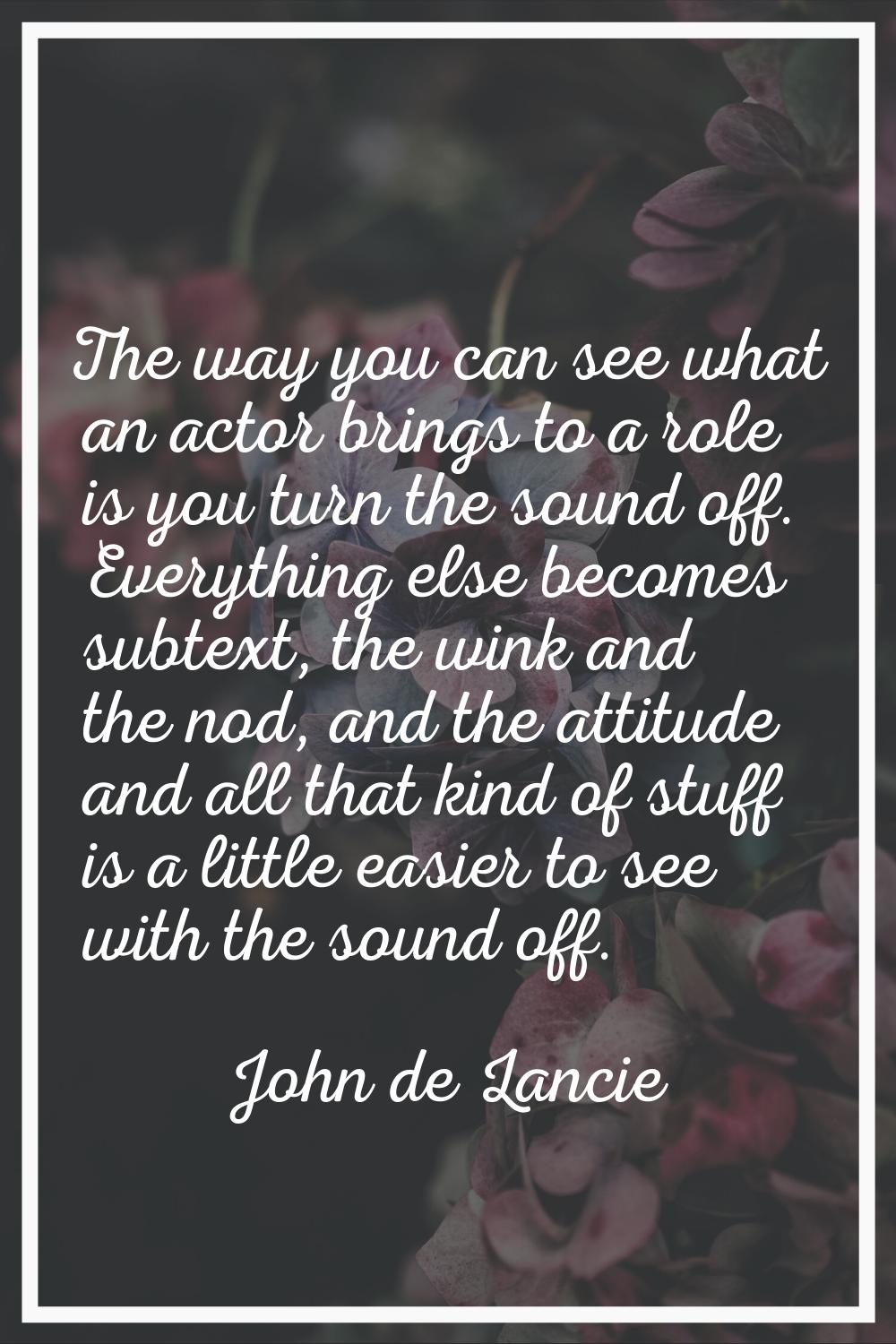The way you can see what an actor brings to a role is you turn the sound off. Everything else becom