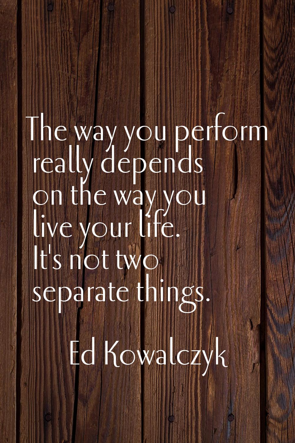 The way you perform really depends on the way you live your life. It's not two separate things.