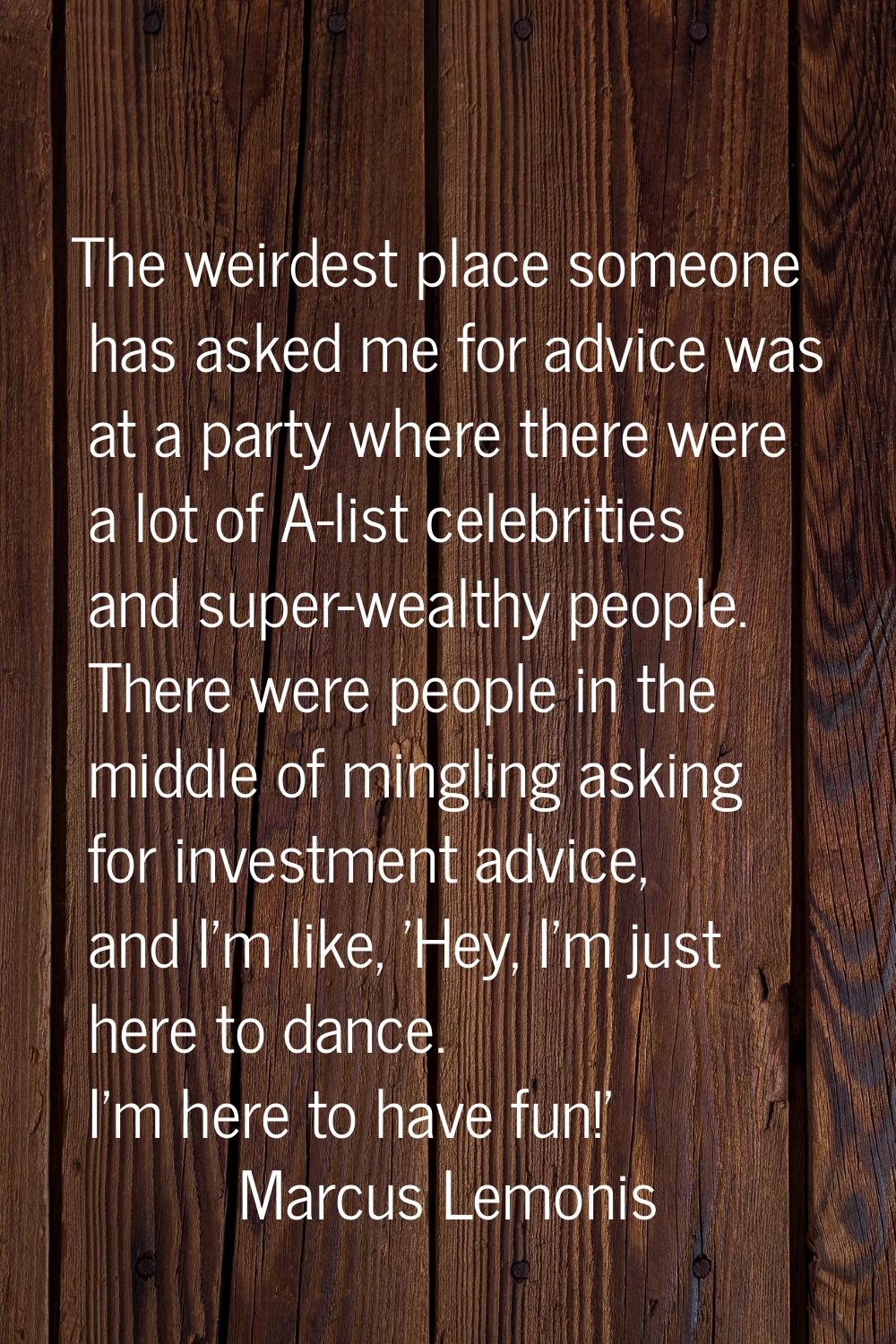 The weirdest place someone has asked me for advice was at a party where there were a lot of A-list 