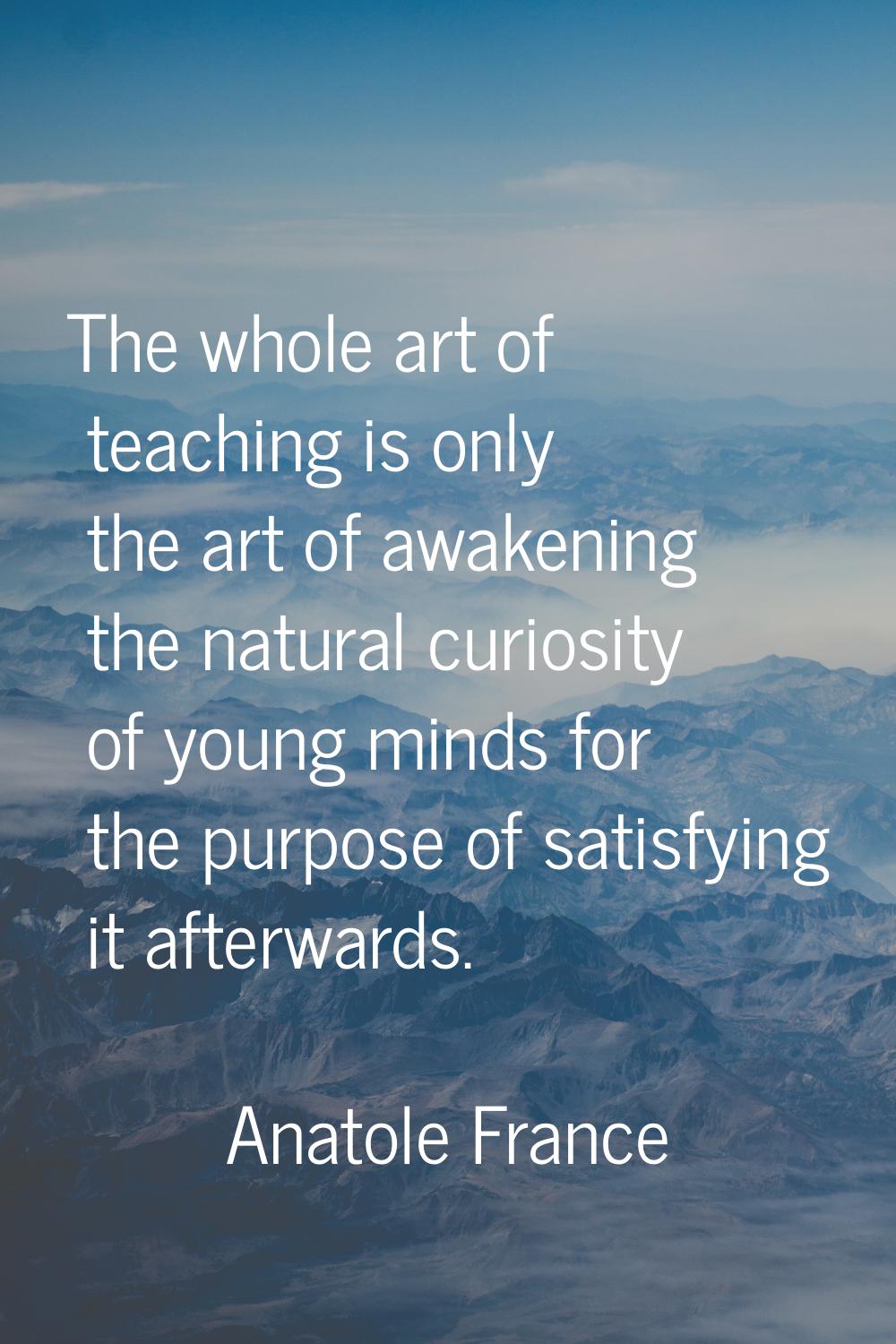 The whole art of teaching is only the art of awakening the natural curiosity of young minds for the