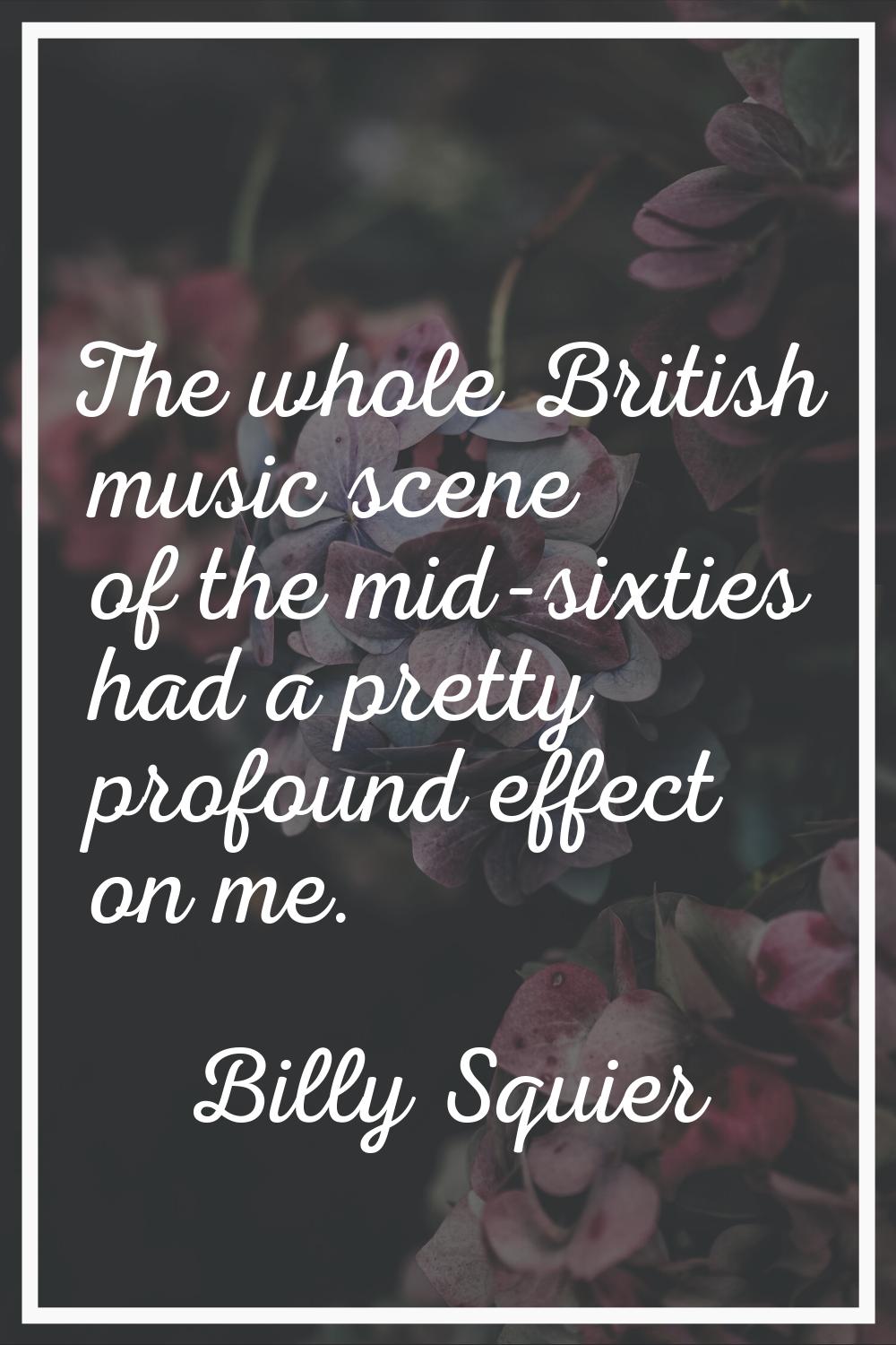 The whole British music scene of the mid-sixties had a pretty profound effect on me.