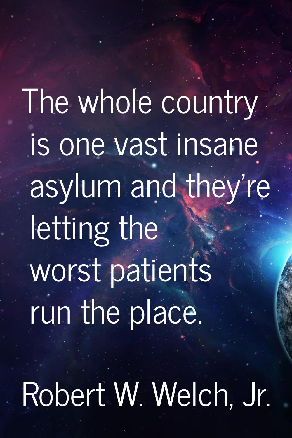The whole country is one vast insane asylum and they're letting the worst patients run the place.