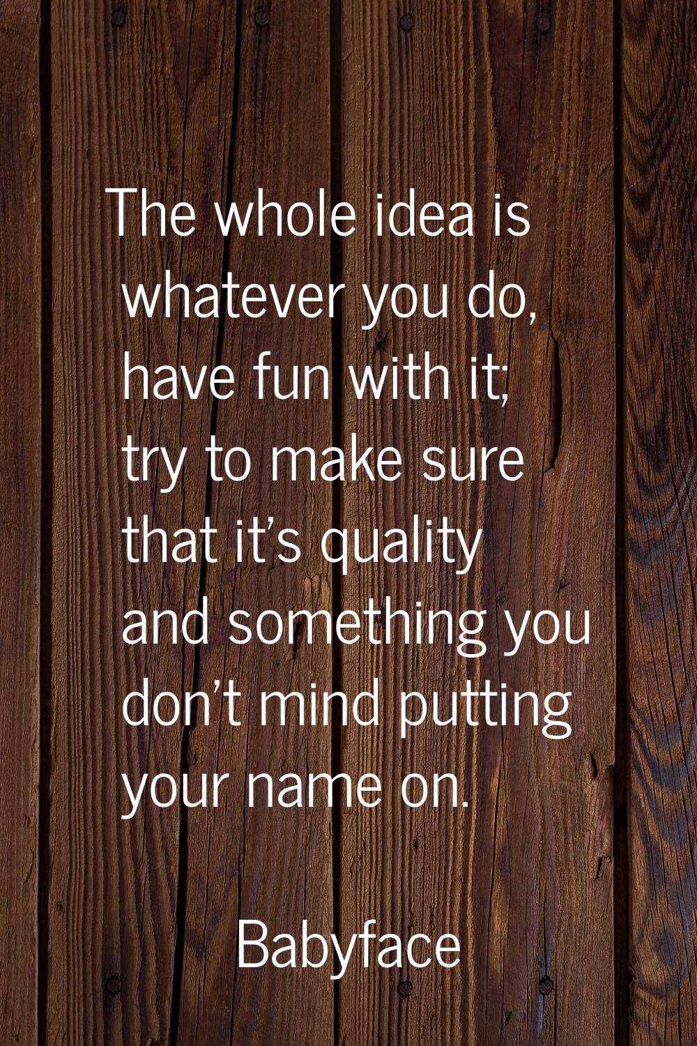 The whole idea is whatever you do, have fun with it; try to make sure that it's quality and somethi
