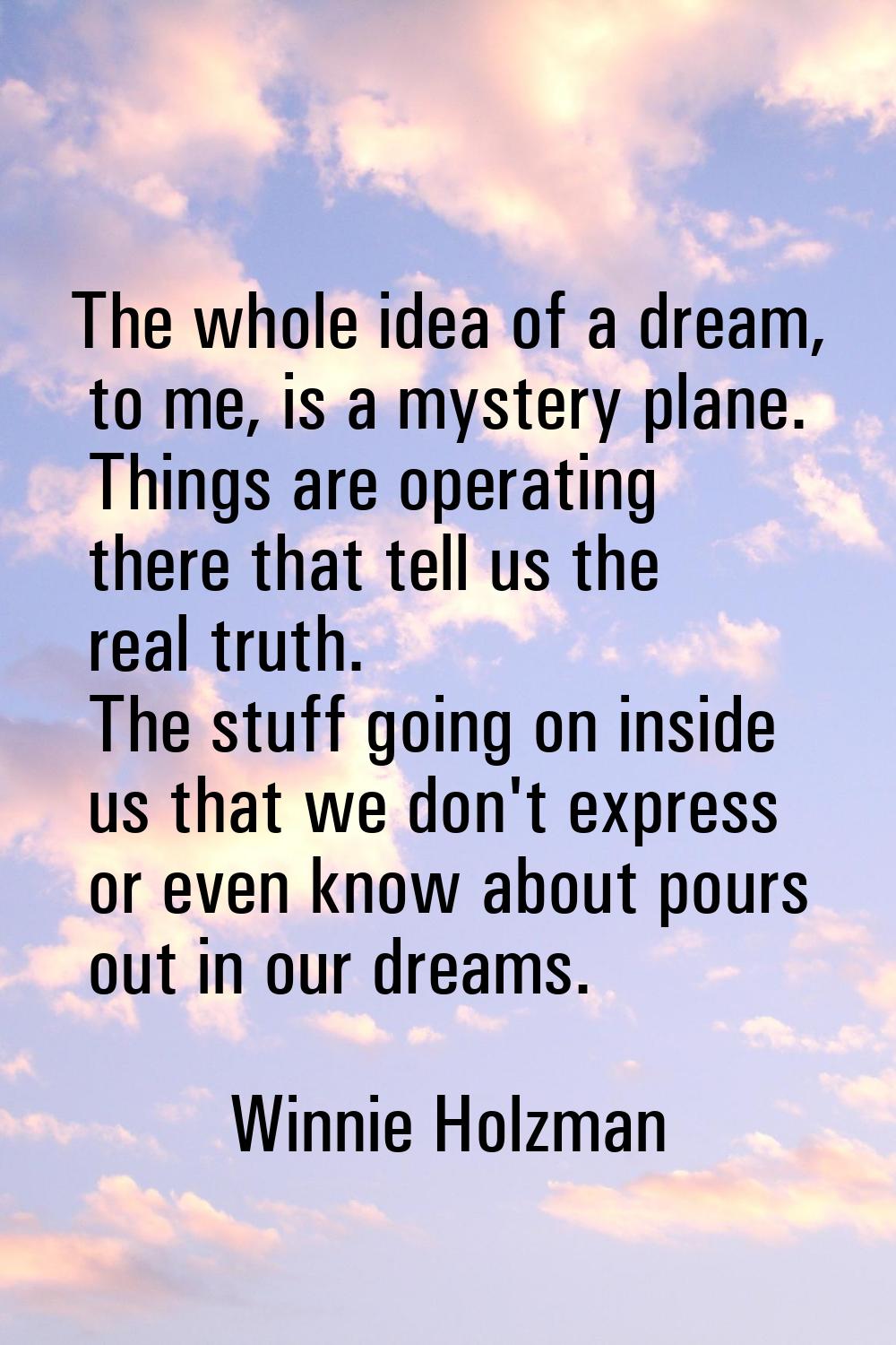 The whole idea of a dream, to me, is a mystery plane. Things are operating there that tell us the r
