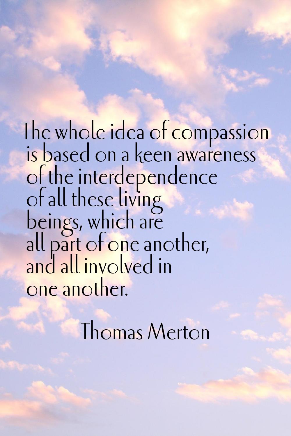 The whole idea of compassion is based on a keen awareness of the interdependence of all these livin