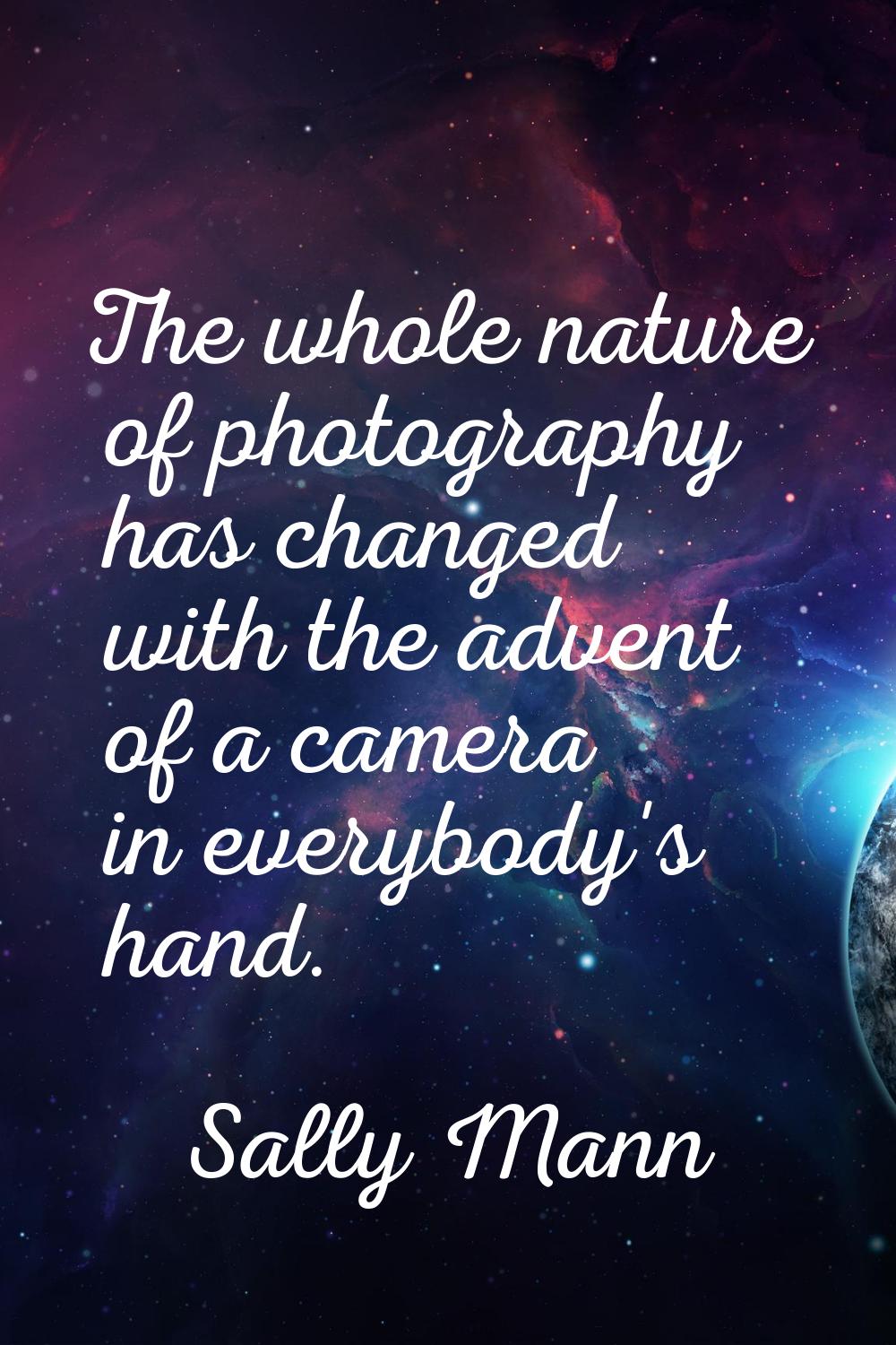 The whole nature of photography has changed with the advent of a camera in everybody's hand.