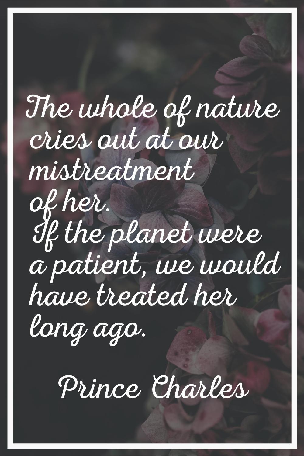 The whole of nature cries out at our mistreatment of her. If the planet were a patient, we would ha