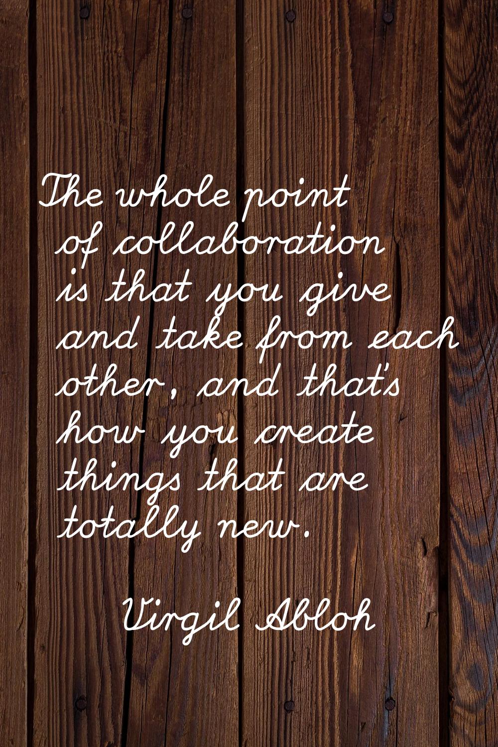 The whole point of collaboration is that you give and take from each other, and that's how you crea