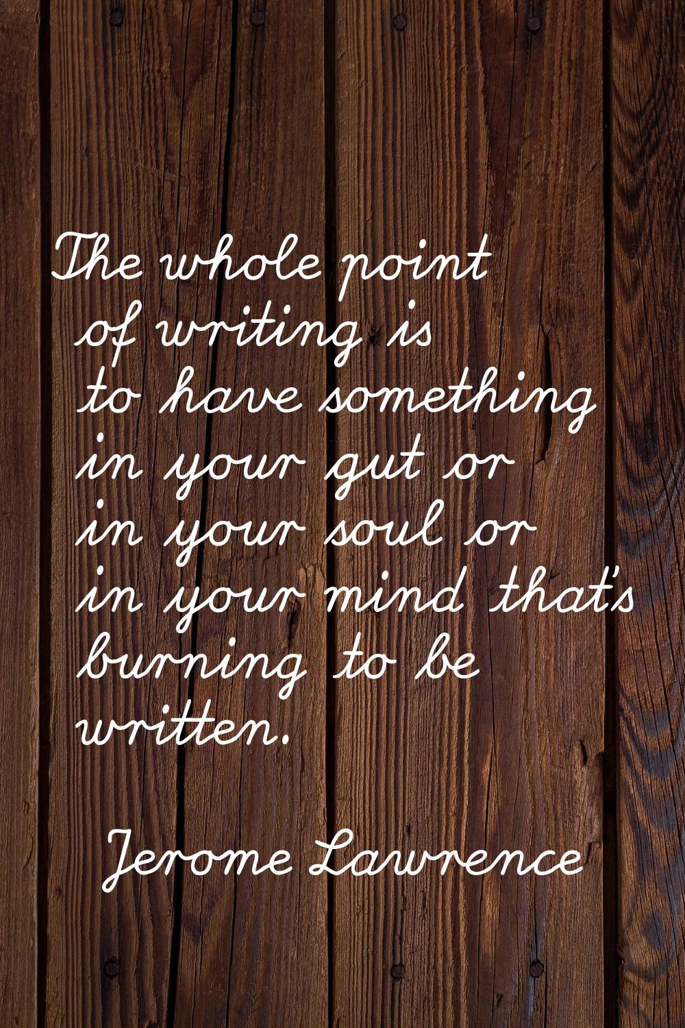 The whole point of writing is to have something in your gut or in your soul or in your mind that's 