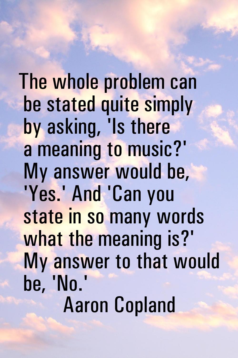 The whole problem can be stated quite simply by asking, 'Is there a meaning to music?' My answer wo