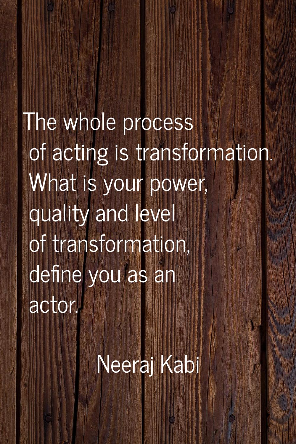 The whole process of acting is transformation. What is your power, quality and level of transformat