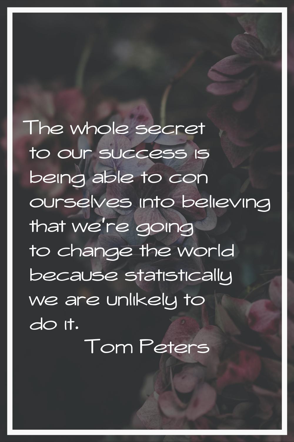 The whole secret to our success is being able to con ourselves into believing that we're going to c